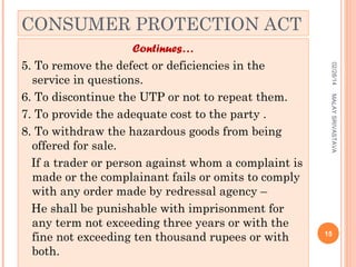 CONSUMER PROTECTION ACT
02/28/14
MALAY SRIVASTAVA

Continues…
5. To remove the defect or deficiencies in the
service in questions.
6. To discontinue the UTP or not to repeat them.
7. To provide the adequate cost to the party .
8. To withdraw the hazardous goods from being
offered for sale.
If a trader or person against whom a complaint is
made or the complainant fails or omits to comply
with any order made by redressal agency –
He shall be punishable with imprisonment for
any term not exceeding three years or with the
fine not exceeding ten thousand rupees or with
both.

15

 