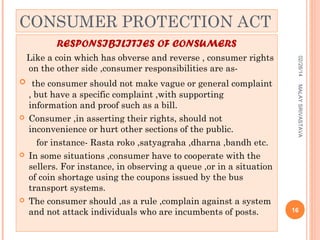 CONSUMER PROTECTION ACT
RESPONSIBILITIES OF CONSUMERS







, but have a specific complaint ,with supporting
information and proof such as a bill.
Consumer ,in asserting their rights, should not
inconvenience or hurt other sections of the public.
for instance- Rasta roko ,satyagraha ,dharna ,bandh etc.
In some situations ,consumer have to cooperate with the
sellers. For instance, in observing a queue ,or in a situation
of coin shortage using the coupons issued by the bus
transport systems.
The consumer should ,as a rule ,complain against a system
and not attack individuals who are incumbents of posts.

MALAY SRIVASTAVA

 the consumer should not make vague or general complaint

02/28/14

Like a coin which has obverse and reverse , consumer rights
on the other side ,consumer responsibilities are as-

16

 