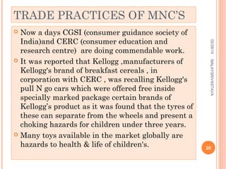 TRADE PRACTICES OF MNC’S
Now a days CGSI (consumer guidance society of
India)and CERC (consumer education and
research centre) are doing commendable work.
 It was reported that Kellogg ,manufacturers of
Kellogg's brand of breakfast cereals , in
corporation with CERC , was recalling Kellogg's
pull N go cars which were offered free inside
specially marked package certain brands of
Kellogg’s product as it was found that the tyres of
these can separate from the wheels and present a
choking hazards for children under three years.
 Many toys available in the market globally are
hazards to health & life of children's.


02/28/14
MALAYSRIVASTAVA

20

 