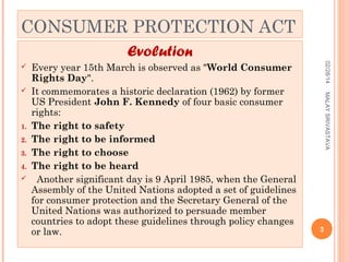 CONSUMER PROTECTION ACT
Evolution

1.
2.
3.
4.


MALAY SRIVASTAVA



Every year 15th March is observed as "World Consumer
Rights Day".
It commemorates a historic declaration (1962) by former
US President John F. Kennedy of four basic consumer
rights:
The right to safety
The right to be informed
The right to choose
The right to be heard
Another significant day is 9 April 1985, when the General
Assembly of the United Nations adopted a set of guidelines
for consumer protection and the Secretary General of the
United Nations was authorized to persuade member
countries to adopt these guidelines through policy changes
or law.

02/28/14



3

 