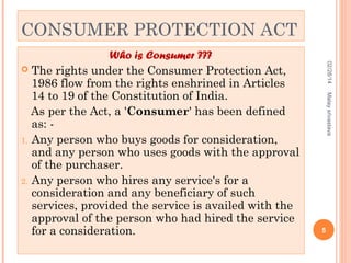 CONSUMER PROTECTION ACT
02/28/14
Malay srivastava

Who is Consumer ???
 The rights under the Consumer Protection Act,
1986 flow from the rights enshrined in Articles
14 to 19 of the Constitution of India.
As per the Act, a 'Consumer' has been defined
as: 1. Any person who buys goods for consideration,
and any person who uses goods with the approval
of the purchaser.
2. Any person who hires any service's for a
consideration and any beneficiary of such
services, provided the service is availed with the
approval of the person who had hired the service
for a consideration.

5

 