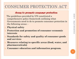 CONSUMER PROTECTION ACT
02/28/14

Areas to promote consumer protection

MALAY SRIVASTAVA

The guidelines provided by UN constituted a
comprehensive policy framework outlining what
Governments need to do to promote consumer protection in
the following areas: 1. Physical safety
2. Protection and promotion of consumer economic
interests
3. Standards for safety and quality of consumer goods
and services
4. Measures relating to specific areas (food, water, and
pharmaceuticals)
5. Consumer education and information program.
6

 
