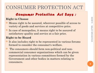 CONSUMER PROTECTION ACT
Consumer Protection Act Says :
02/28/14
MALAY SRIVASTAVA

Right to Choose
 Means right to be assured, wherever possible of access to
variety of goods and services at competitive price.
 In case of monopolies, it means right to be assured of
satisfactory quality and service at a fair price.
Right to be Heard
 It also includes right to be represented in various forums
formed to consider the consumer's welfare.
 The consumers should form non-political and noncommercial consumer organizations which can be given
representation in various committees formed by the
Government and other bodies in matters relating to
consumers.

8

 