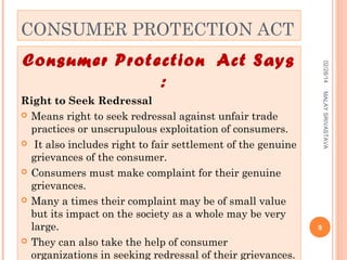 CONSUMER PROTECTION ACT

MALAY SRIVASTAVA

Right to Seek Redressal
 Means right to seek redressal against unfair trade
practices or unscrupulous exploitation of consumers.
 It also includes right to fair settlement of the genuine
grievances of the consumer.
 Consumers must make complaint for their genuine
grievances.
 Many a times their complaint may be of small value
but its impact on the society as a whole may be very
large.
 They can also take the help of consumer
organizations in seeking redressal of their grievances.

02/28/14

Consumer Protection Act Says
:

9

 