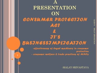 -MALAY SRIVASTAVA

MALAY SRIVASTAVA

1

-effectiveness of legal machinery in consumer
protection
- consumer welfare & trade practices of MNC’s

02/28/14

A
PRESENTATION
ON
CONSU MER PROTECTION
ACT
&
IT’S
BU SINESSIMPLICATION

 