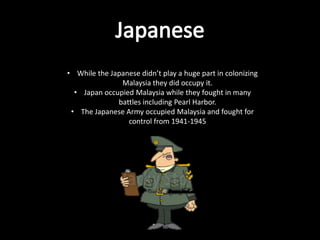 • While the Japanese didn’t play a huge part in colonizing
               Malaysia they did occupy it.
  • Japan occupied Malaysia while they fought in many
              battles including Pearl Harbor.
 • The Japanese Army occupied Malaysia and fought for
                 control from 1941-1945
 