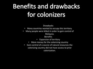 Drawbacks
 • Many countries wanted to occupy this territory.
• Many people were killed in order to gain control of
                        Malaysia.
                       Benefits
             • Expansion of territory
     • More money for the colonizing country
 • Gain control of a source of natural resources the
    colonizing country did not have access to prior
                      colonization.
 