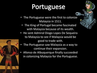 • The Portuguese were the first to colonize
               Malaysia in 1511.
 • The King of Portugal became fascinated
      with Malaysia because of its wealth.
• He sent Admiral Diogo Lopes De Sequeira
    to Malaysia to see if Malaysia would be
              good to trade with.
• The Portuguese saw Malaysia as a way to
           continue their expansion.
• Afonso de Albuquerque finally succeeded
  in colonizing Malaysia for the Portuguese.
 