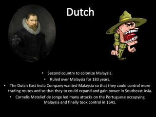• Second country to colonize Malaysia.
                      • Ruled over Malaysia for 183 years.
• The Dutch East India Company wanted Malaysia so that they could control more
  trading routes and so that they to could expand and gain power in Southeast Asia.
   • Cornelis Matelief de Jonge led many attacks on the Portuguese occupying
                      Malaysia and finally took control in 1641.
 