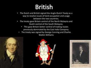 • The Dutch and British signed the Anglo-Dutch Treaty as a
    way to resolve issues of land occupation and usage
                between the two countries.
• The treaty gave Britain control of the North Malaysia and
            Dutch control of the South Malaysia.
   • This gave Britain better control of trading routes
     previously dominated by the East India Company.
 • The treaty was signed by George Canning and Charles
                       Watkin Williams
 