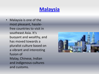 Malaysia
• Malaysia is one of the
  most pleasant, hassle-
  free countries to visit in
  southeast Asia. It's
  buoyant and wealthy, and
  has moved towards a
  pluralist culture based on
  a vibrant and interesting
  fusion of
  Malay, Chinese, Indian
  and indigenous cultures
  and customs.
 