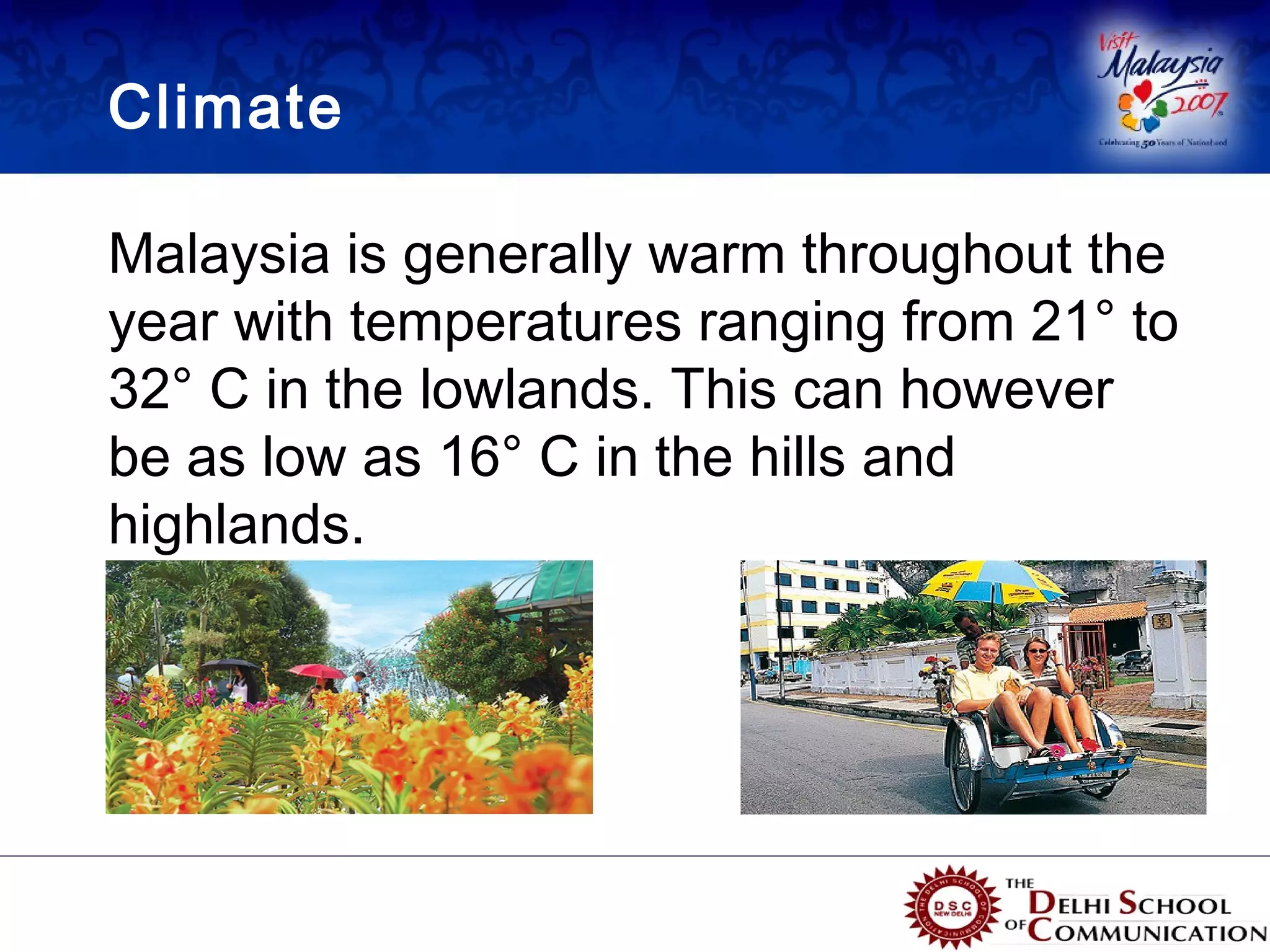 Climate

Malaysia is generally warm throughout the
year with temperatures ranging from 21° to
32° C in the lowlands. This can however
be as low as 16° C in the hills and
highlands.
 