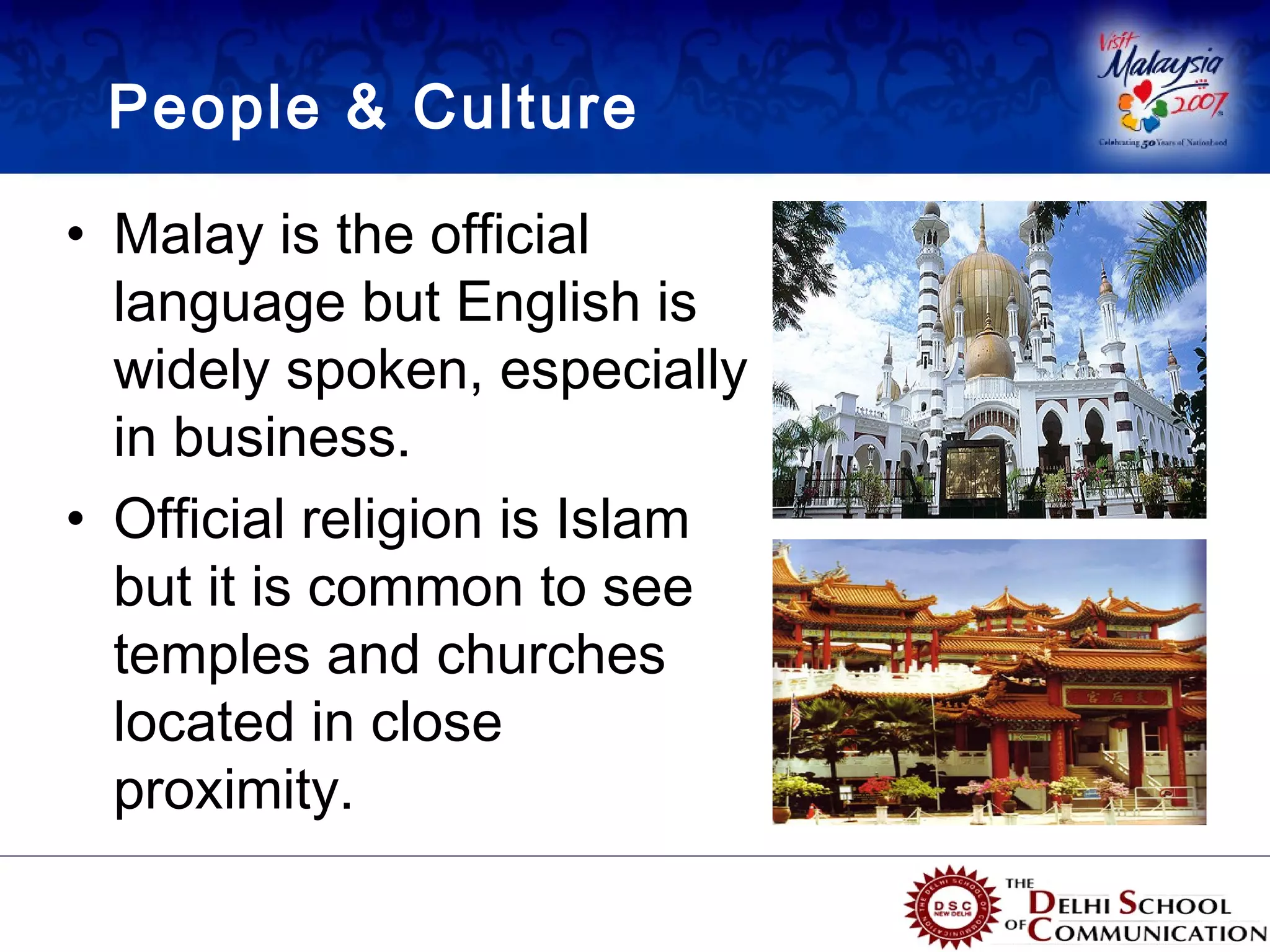 People & Culture

• Malay is the official
  language but English is
  widely spoken, especially
  in business.
• Official religion is Islam
  but it is common to see
  temples and churches
  located in close
  proximity.
 
