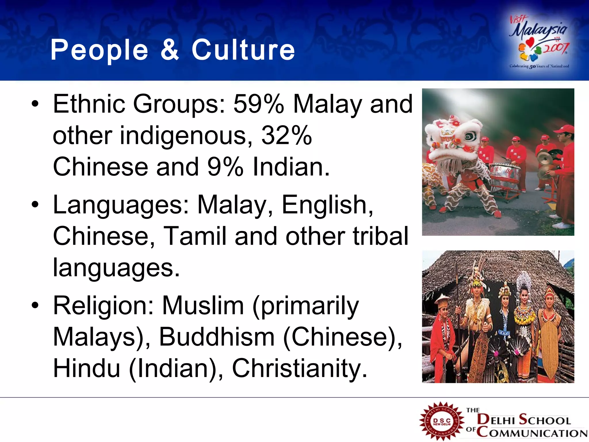 People & Culture
• Ethnic Groups: 59% Malay and
  other indigenous, 32%
  Chinese and 9% Indian.
• Languages: Malay, English,
  Chinese, Tamil and other tribal
  languages.
• Religion: Muslim (primarily
  Malays), Buddhism (Chinese),
  Hindu (Indian), Christianity.
 