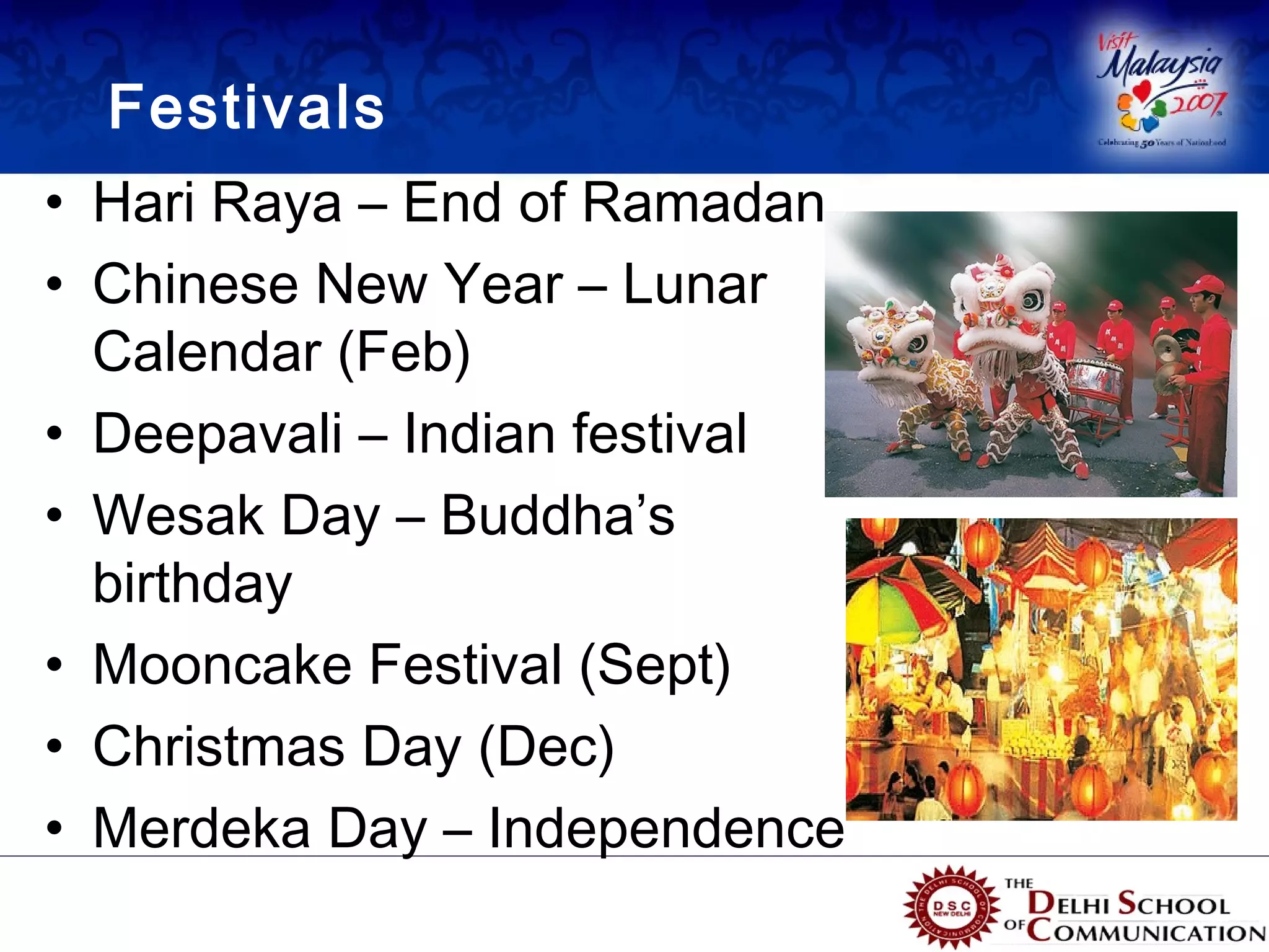 Festivals
• Hari Raya – End of Ramadan
• Chinese New Year – Lunar
  Calendar (Feb)
• Deepavali – Indian festival
• Wesak Day – Buddha’s
  birthday
• Mooncake Festival (Sept)
• Christmas Day (Dec)
• Merdeka Day – Independence
 