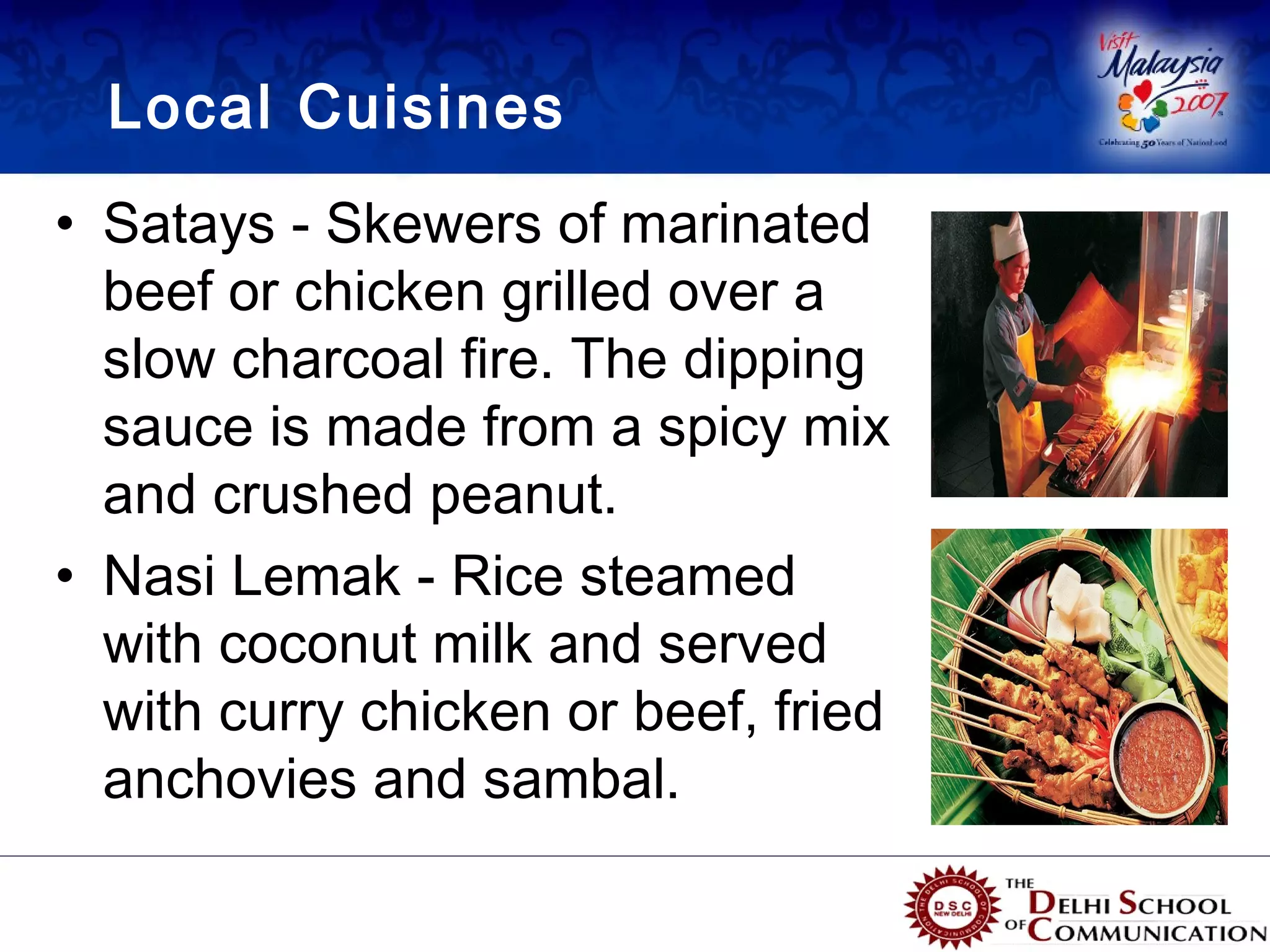 Local Cuisines
• Satays - Skewers of marinated
  beef or chicken grilled over a
  slow charcoal fire. The dipping
  sauce is made from a spicy mix
  and crushed peanut.
• Nasi Lemak - Rice steamed
  with coconut milk and served
  with curry chicken or beef, fried
  anchovies and sambal.
 