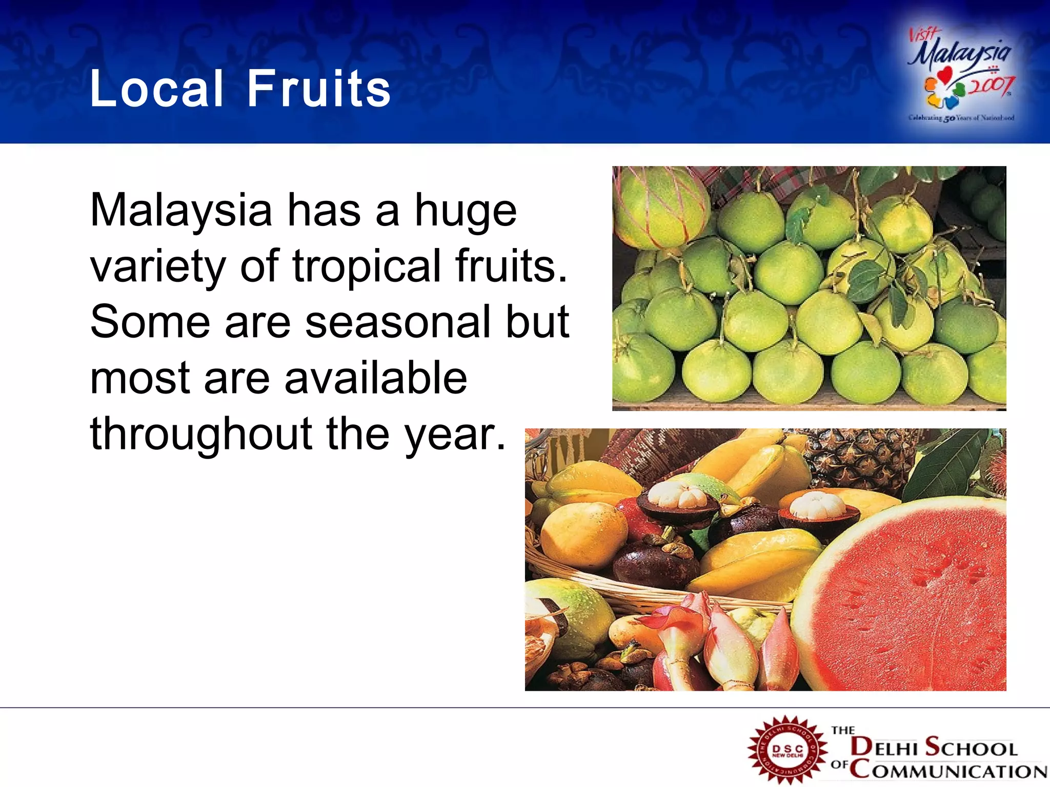 Local Fruits

Malaysia has a huge
variety of tropical fruits.
Some are seasonal but
most are available
throughout the year.
 