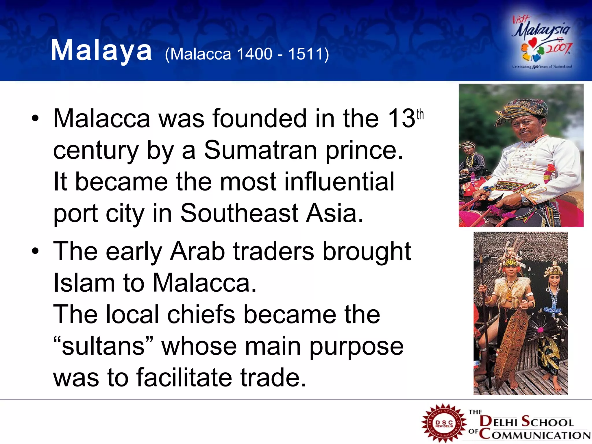 Malaya    (Malacca 1400 - 1511)



• Malacca was founded in the 13th
  century by a Sumatran prince.
  It became the most influential
  port city in Southeast Asia.
• The early Arab traders brought
  Islam to Malacca.
  The local chiefs became the
  “sultans” whose main purpose
  was to facilitate trade.
 