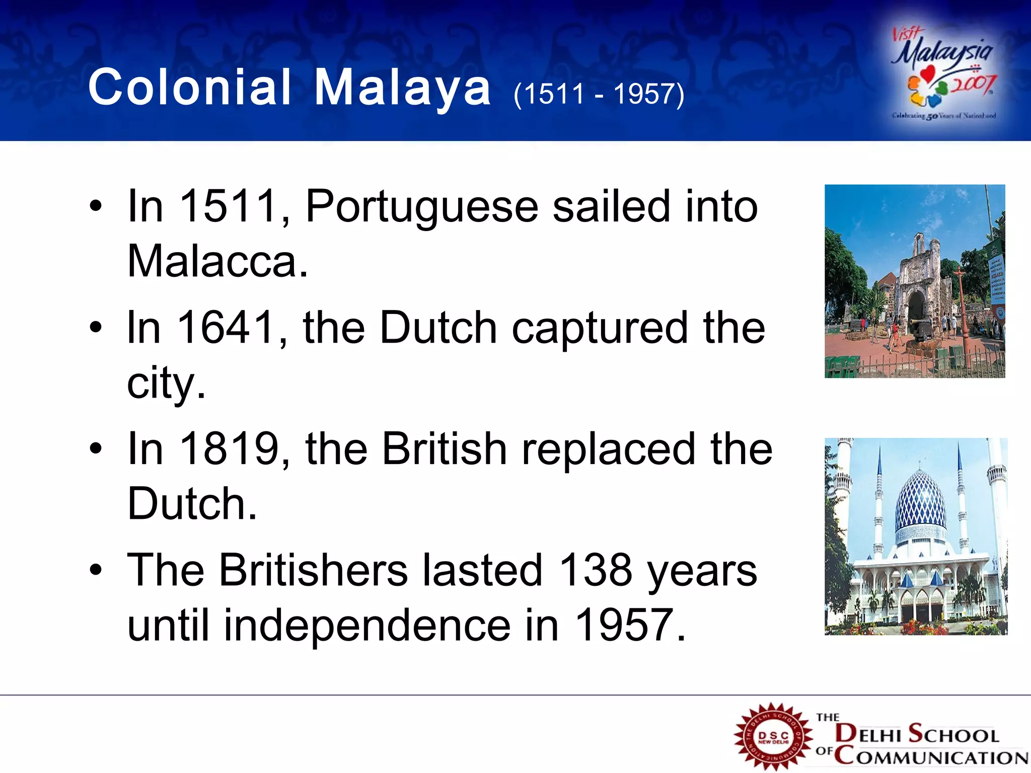 Colonial Malaya      (1511 - 1957)



• In 1511, Portuguese sailed into
  Malacca.
• ln 1641, the Dutch captured the
  city.
• In 1819, the British replaced the
  Dutch.
• The Britishers lasted 138 years
  until independence in 1957.
 