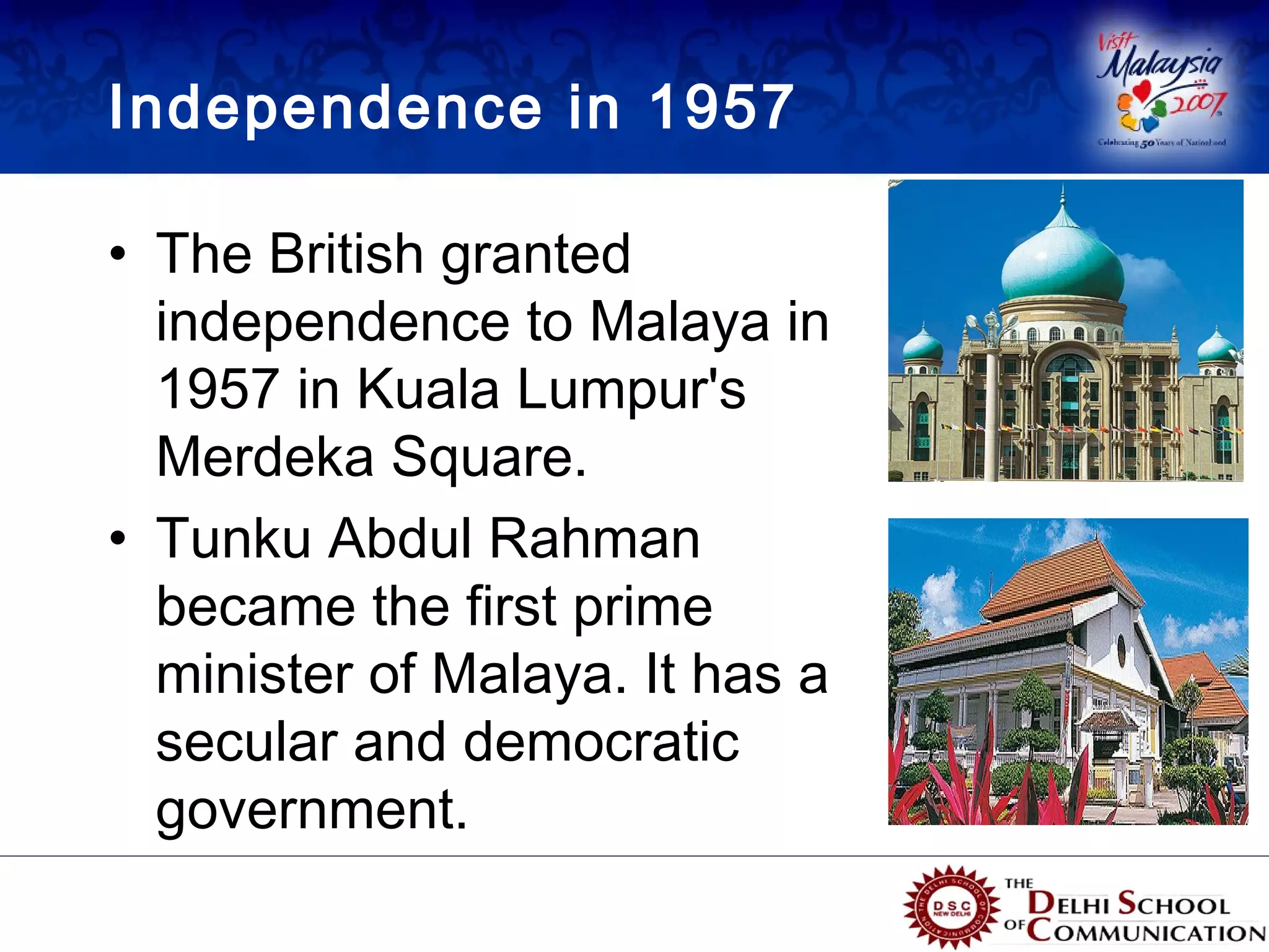 Independence in 1957

• The British granted
  independence to Malaya in
  1957 in Kuala Lumpur's
  Merdeka Square.
• Tunku Abdul Rahman
  became the first prime
  minister of Malaya. It has a
  secular and democratic
  government.
 
