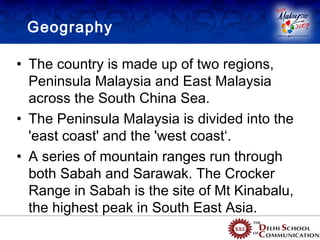 Geography

• The country is made up of two regions,
  Peninsula Malaysia and East Malaysia
                              Peninsula Malaysia


  across the South China Sea.
• The Peninsula Malaysia is divided into the       East Malaysia (Borneo)

  'east coast' and the 'west coast‘.
• A series of mountain ranges run through
  both Sabah and Sarawak. The Crocker
  Range in Sabah is the site of Mt Kinabalu,
  the highest peak in South East Asia.
 