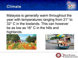 Climate

Malaysia is generally warm throughout the
year with temperatures ranging from 21° to
32° C in the lowlands. This can however
be as low as 16° C in the hills and
highlands.
 