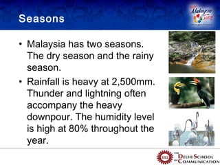 Seasons

• Malaysia has two seasons.
  The dry season and the rainy
  season.
• Rainfall is heavy at 2,500mm.
  Thunder and lightning often
  accompany the heavy
  downpour. The humidity level
  is high at 80% throughout the
  year.
 