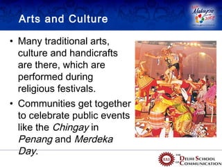Arts and Culture

• Many traditional arts,
  culture and handicrafts
  are there, which are
  performed during
  religious festivals.
• Communities get together
  to celebrate public events
  like the Chingay in
  Penang and Merdeka
  Day.
 