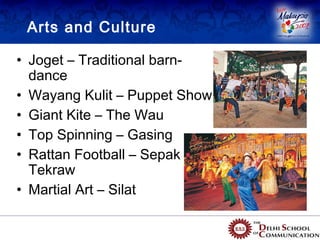 Arts and Culture

• Joget – Traditional barn-
  dance
• Wayang Kulit – Puppet Show
• Giant Kite – The Wau
• Top Spinning – Gasing
• Rattan Football – Sepak
  Tekraw
• Martial Art – Silat
 