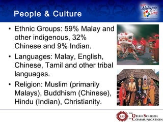 People & Culture
• Ethnic Groups: 59% Malay and
  other indigenous, 32%
  Chinese and 9% Indian.
• Languages: Malay, English,
  Chinese, Tamil and other tribal
  languages.
• Religion: Muslim (primarily
  Malays), Buddhism (Chinese),
  Hindu (Indian), Christianity.
 
