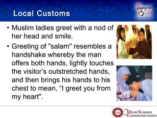 Local Customs
• Muslim ladies greet with a nod of
  her head and smile.
• Greeting of "salam" resembles a
  handshake whereby the man
  offers both hands, lightly touches
  the visitor’s outstretched hands,
  and then brings his hands to his
  chest to mean, “I greet you from
  my heart".
 
