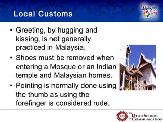 Local Customs

• Greeting, by hugging and
  kissing, is not generally
  practiced in Malaysia.
• Shoes must be removed when
  entering a Mosque or an Indian
  temple and Malaysian homes.
• Pointing is normally done using
  the thumb as using the
  forefinger is considered rude.
 