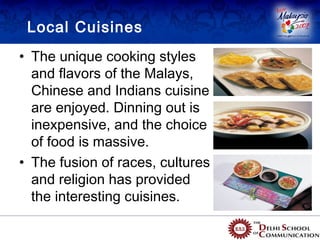 Local Cuisines
• The unique cooking styles
  and flavors of the Malays,
  Chinese and Indians cuisine
  are enjoyed. Dinning out is
  inexpensive, and the choice
  of food is massive.
• The fusion of races, cultures
  and religion has provided
  the interesting cuisines.
 