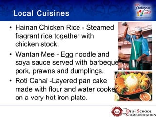 Local Cuisines
• Hainan Chicken Rice - Steamed
  fragrant rice together with
  chicken stock.
• Wantan Mee - Egg noodle and
  soya sauce served with barbeque
  pork, prawns and dumplings.
• Roti Canai -Layered pan cake
  made with flour and water cooked
  on a very hot iron plate.
 