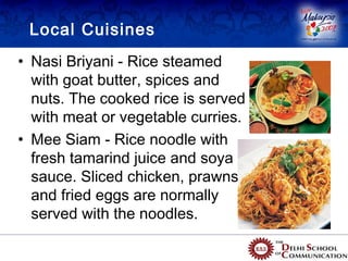 Local Cuisines
• Nasi Briyani - Rice steamed
  with goat butter, spices and
  nuts. The cooked rice is served
  with meat or vegetable curries.
• Mee Siam - Rice noodle with
  fresh tamarind juice and soya
  sauce. Sliced chicken, prawns
  and fried eggs are normally
  served with the noodles.
 