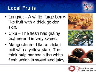 Local Fruits
• Langsat – A white, large berry-
  like fruit with a thick golden
  skin.
• Ciku – The flesh has grainy
  texture and is very sweet.
• Mangosteen - Like a cricket
  ball with a yellow stalk. The
  thick pulp conceals the white
  flesh which is sweet and juicy.
 