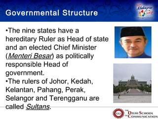 Governmental Structure

•The nine states have a
hereditary Ruler as Head of state
and an elected Chief Minister
(Menteri Besar) as politically
responsible Head of
government.
•The rulers of Johor, Kedah,
Kelantan, Pahang, Perak,
Selangor and Terengganu are
called Sultans.
 