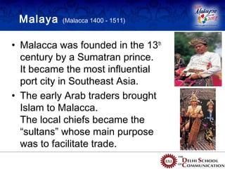 Malaya    (Malacca 1400 - 1511)



• Malacca was founded in the 13th
  century by a Sumatran prince.
  It became the most influential
  port city in Southeast Asia.
• The early Arab traders brought
  Islam to Malacca.
  The local chiefs became the
  “sultans” whose main purpose
  was to facilitate trade.
 