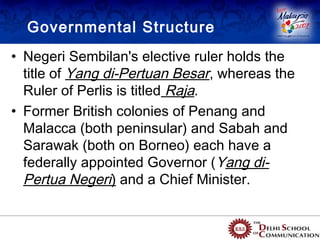 Governmental Structure
• Negeri Sembilan's elective ruler holds the
  title of Yang di-Pertuan Besar, whereas the
  Ruler of Perlis is titled Raja.
• Former British colonies of Penang and
  Malacca (both peninsular) and Sabah and
  Sarawak (both on Borneo) each have a
  federally appointed Governor ( Yang di-
  Pertua Negeri) and a Chief Minister.
 
