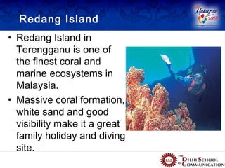 Redang Island
• Redang Island in
  Terengganu is one of
  the finest coral and
  marine ecosystems in
  Malaysia.
• Massive coral formation,
  white sand and good
  visibility make it a great
  family holiday and diving
  site.
 