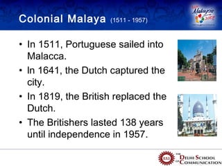 Colonial Malaya      (1511 - 1957)



• In 1511, Portuguese sailed into
  Malacca.
• ln 1641, the Dutch captured the
  city.
• In 1819, the British replaced the
  Dutch.
• The Britishers lasted 138 years
  until independence in 1957.
 