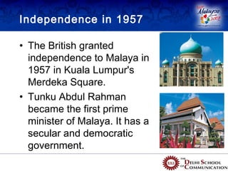 Independence in 1957

• The British granted
  independence to Malaya in
  1957 in Kuala Lumpur's
  Merdeka Square.
• Tunku Abdul Rahman
  became the first prime
  minister of Malaya. It has a
  secular and democratic
  government.
 