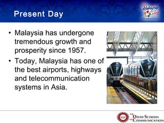 Present Day

• Malaysia has undergone
  tremendous growth and
  prosperity since 1957.
• Today, Malaysia has one of
  the best airports, highways
  and telecommunication
  systems in Asia.
 