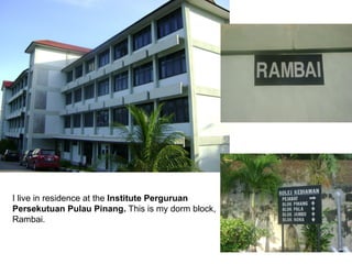 I live in residence at the  Institute Perguruan  Persekutuan Pulau Pinang.  This is my dorm block, Rambai. 