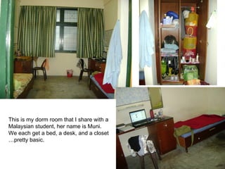 This is my dorm room that I share with a  Malaysian student, her name is Muni.  We each get a bed, a desk, and a closet … pretty basic. 