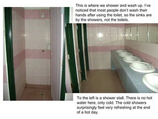 To the left is a shower stall. There is no hot  water here, only cold. The cold showers  surprisingly feel very refreshing at the end  of a hot day. This is where we shower and wash up. I’ve  noticed that most people don’t wash their hands after using the toilet, so the sinks are  by the showers, not the toilets. 