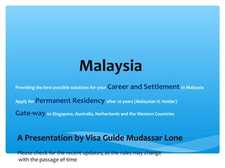 Malaysia
Providing the best possible solutions for your   Career and Settlement in Malaysia
Apply for   Permanent Residency after 10 years (Malaysian IC Holder)
Gate-way to Singapore, Australia, Netherlands and the Western Countries


A Presentation by Visa Guide Mudassar Lone
Please check for the recent updates; as the rules may change
with the passage of time
 