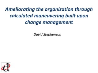 Ameliorating the organization through calculated maneuvering built upon change management 				David Stephenson 