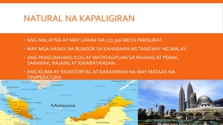 NATURAL NA KAPALIGIRAN
ANG MALAYSIA AY MAY LAWAK NA 127,316 MILYA PARISUKAT.
MAY MGA HANAY NA BUNDOK SA KAHABAAN NGTANGWAY NG MALAY.
ANG PANGUNAHING ILOG AY MATATAGPUAN SA PAHANG AT PERAK,
SARAWAK, RAJANG AT KINABATANGAN.
ANG KLIMA AY EKWATORYAL AT KARANIWAN NA MAY MATAAS NA
TEMPERATURA.