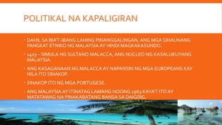 POLITIKAL NA KAPALIGIRAN
DAHIL SA IBA’T-IBANG LAHING PINANGGALINGAN, ANG MGA SINAUNANG
PANGKAT ETNIKO NG MALAYSIA AY HINDI MAGKAKASUNDO.
1403 – SIMULA NG SULTANO MALACCA, ANG NUCLEO NG KASALUKUYANG
MALAYSIA.
ANG KASAGANAAN NG MALACCA AY NAPANSIN NG MGA EUROPEANS KAY
NILA ITO SINAKOP.
SINAKOP ITO NG MGA PORTUGESE.
ANG MALAYSIA AY ITINATAG LAMANG NOONG 1963 KAYA’T ITO AY
MATATAWAG NA PINAKABATANG BANSA SA DAIGDIG.